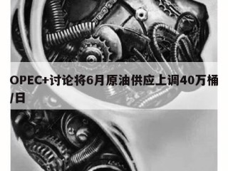 OPEC+讨论将6月原油供应上调40万桶/日
