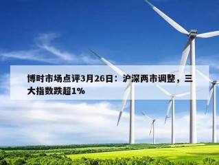 博时市场点评3月26日：沪深两市调整，三大指数跌超1%